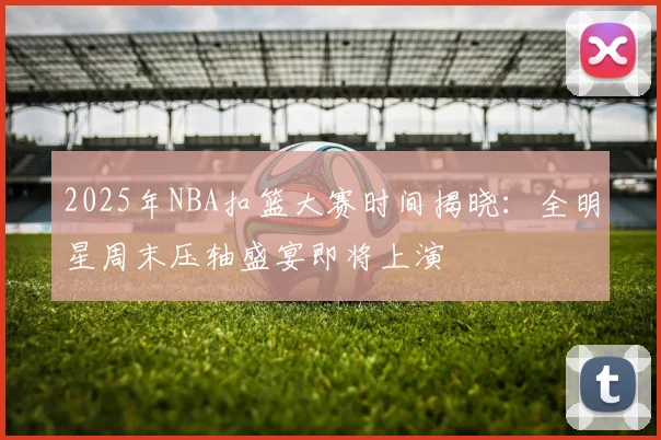 2025年NBA扣篮大赛时间揭晓：全明星周末压轴盛宴即将上演