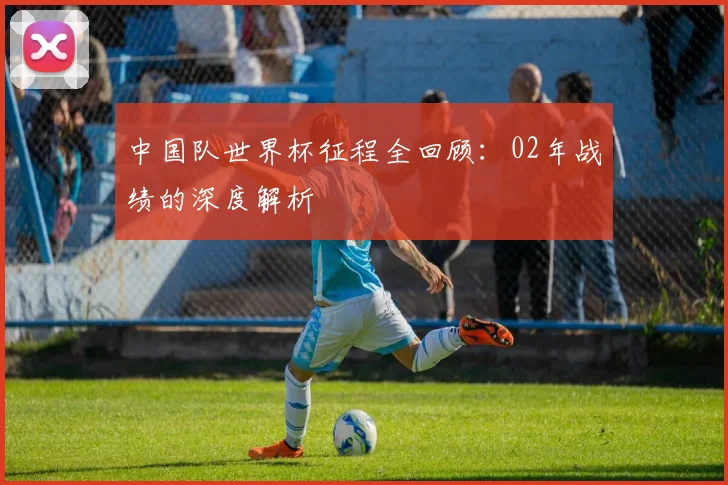 中国队世界杯征程全回顾：02年战绩的深度解析