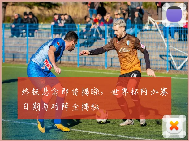 终极悬念即将揭晓，世界杯附加赛日期与对阵全揭秘