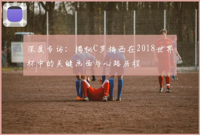 深度专访：揭秘C罗梅西在2018世界杯中的关键画面与心路历程