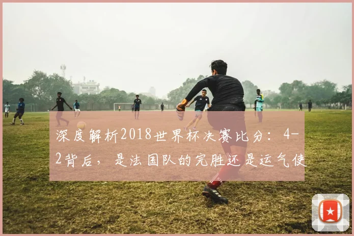 深度解析2018世界杯决赛比分：4-2背后，是法国队的完胜还是运气使然？
