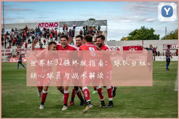 世界杯32强终极指南:球队分组、核心球员与战术解读
