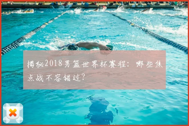 揭秘2018男篮世界杯赛程:哪些焦点战不容错过?