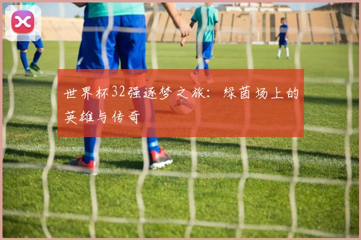 世界杯32强逐梦之旅:绿茵场上的英雄与传奇