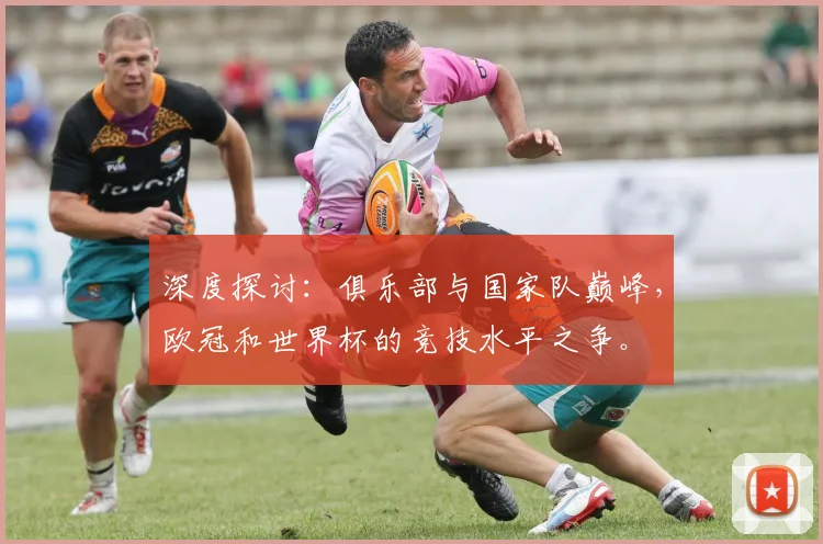 深度探讨:俱乐部与国家队巅峰,欧冠和世界杯的竞技水平之争。