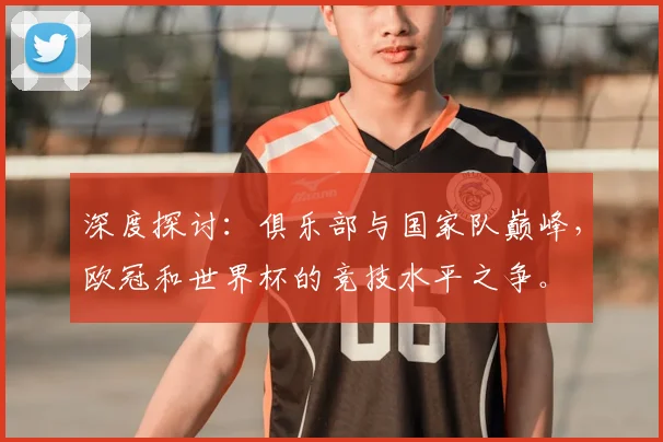 深度探讨:俱乐部与国家队巅峰,欧冠和世界杯的竞技水平之争。