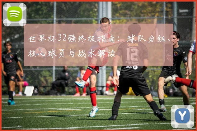 世界杯32强终极指南:球队分组、核心球员与战术解读