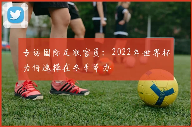 专访国际足联官员:2022年世界杯为何选择在冬季举办