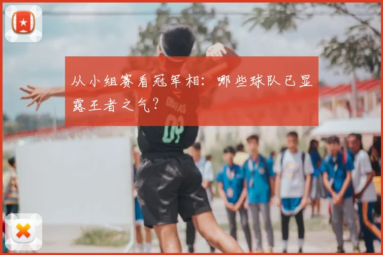 从小组赛看冠军相：哪些球队已显露王者之气？