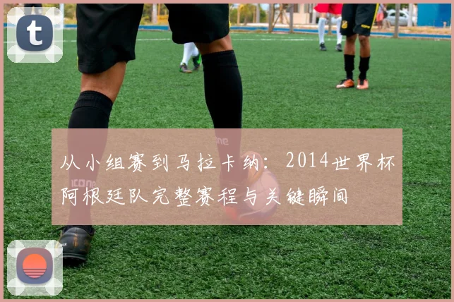 从小组赛到马拉卡纳：2014世界杯阿根廷队完整赛程与关键瞬间