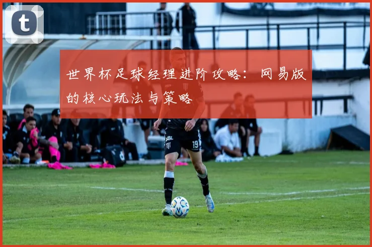 世界杯足球经理进阶攻略:网易版的核心玩法与策略