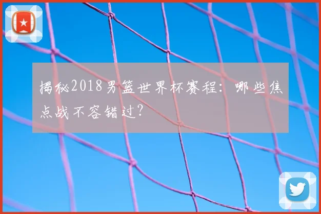 揭秘2018男篮世界杯赛程:哪些焦点战不容错过?