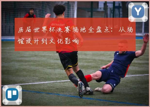 历届世界杯决赛场地全盘点：从场馆设计到文化影响