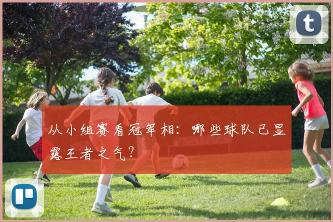 从小组赛看冠军相：哪些球队已显露王者之气？