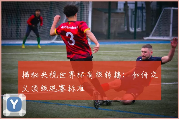 揭秘央视世界杯高级转播：如何定义顶级观赛标准