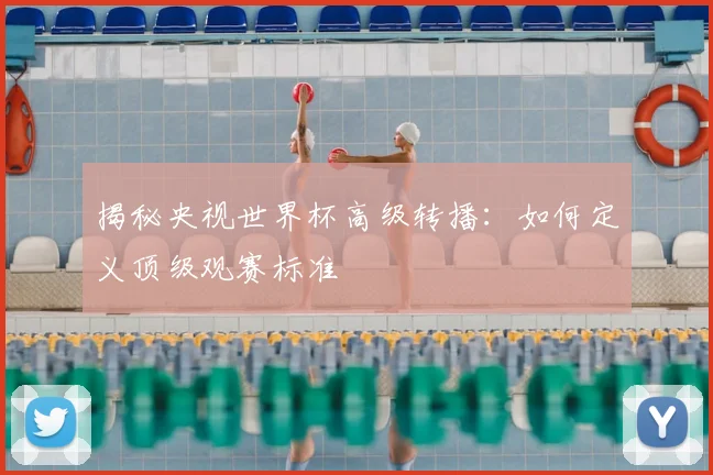 揭秘央视世界杯高级转播：如何定义顶级观赛标准