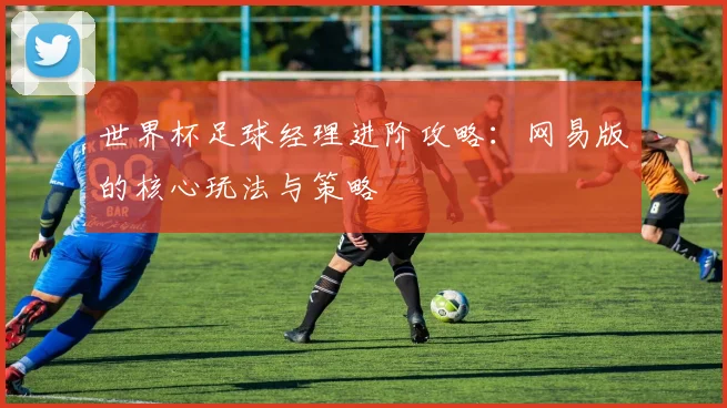 世界杯足球经理进阶攻略:网易版的核心玩法与策略