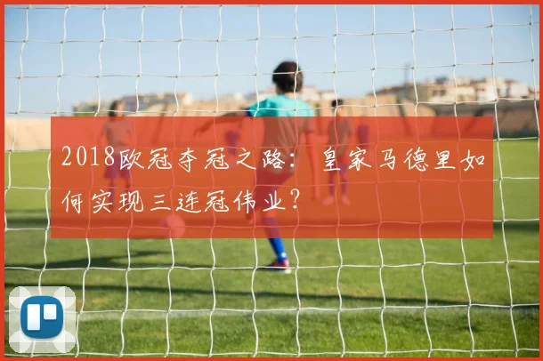 2018欧冠夺冠之路：皇家马德里如何实现三连冠伟业？