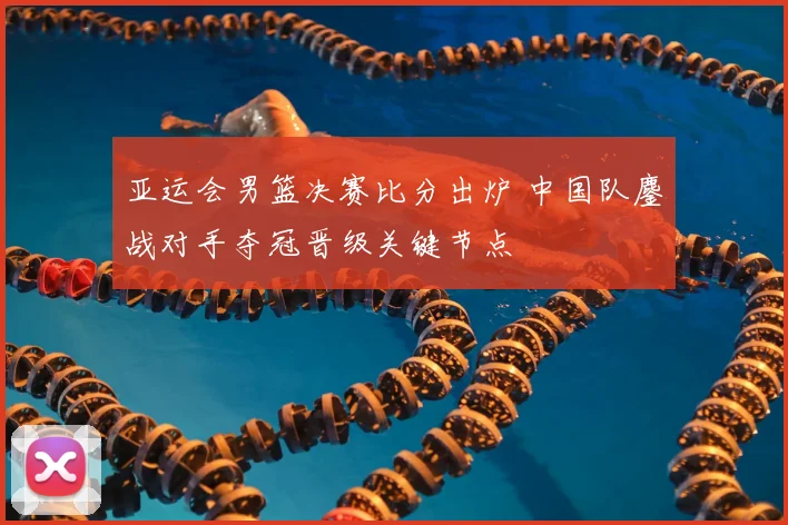 亚运会男篮决赛比分出炉 中国队鏖战对手夺冠晋级关键节点