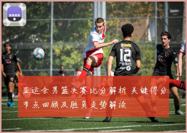 亚运会男篮决赛比分解析 关键得分节点回顾及胜负走势解读