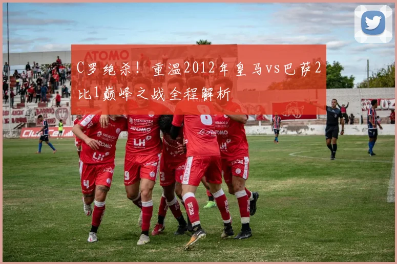 C罗绝杀！重温2012年皇马vs巴萨2比1巅峰之战全程解析