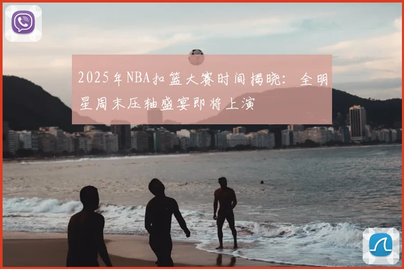 2025年NBA扣篮大赛时间揭晓：全明星周末压轴盛宴即将上演