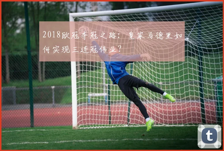 2018欧冠夺冠之路：皇家马德里如何实现三连冠伟业？