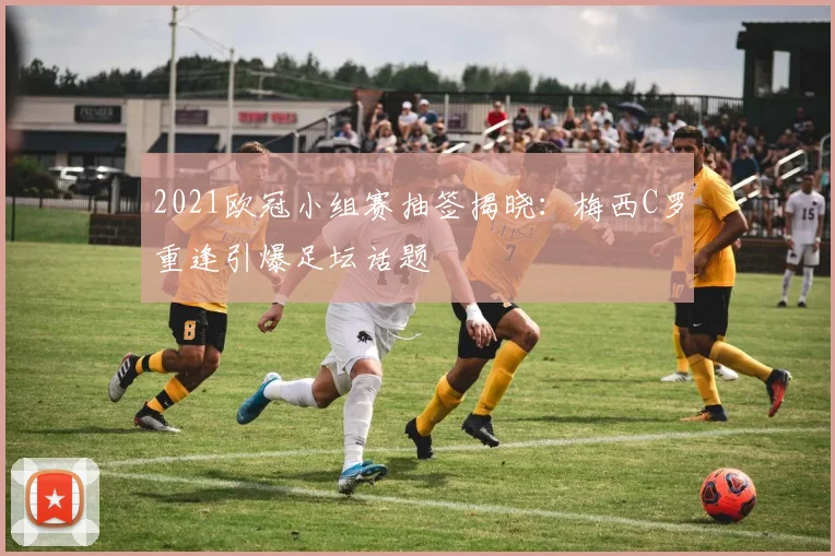 2021欧冠小组赛抽签揭晓：梅西C罗重逢引爆足坛话题