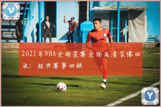 2021年NBA全明星赛全场高清录像回放：经典赛事回顾