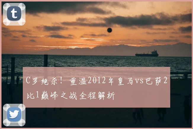 C罗绝杀！重温2012年皇马vs巴萨2比1巅峰之战全程解析